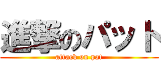 進撃のパット (attack on pat)