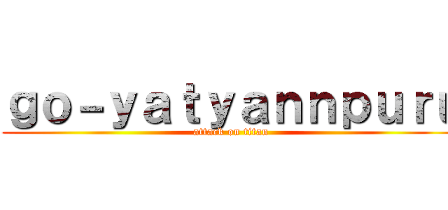 ｇｏ－ｙａｔｙａｎｎｐｕｒｕ (attack on titan)