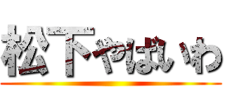 松下やばいわ ()