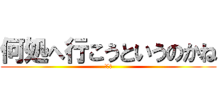 何処へ行こうというのかね (ﾑｽｶ)