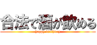 合法で酒が飲める (happy birthday)