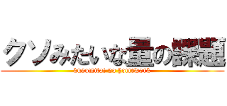 クソみたいな量の課題 (kusomitai na homework)