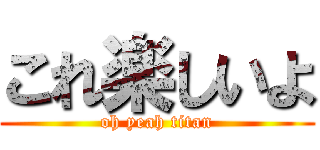これ楽しいよ (oh yeah titan)