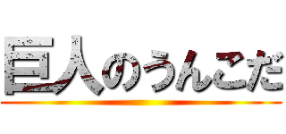 巨人のうんこだ ()