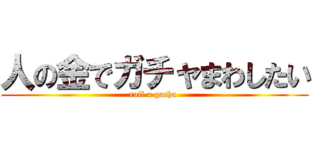 人の金でガチャまわしたい (roll a gacha )