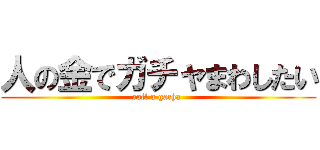 人の金でガチャまわしたい (roll a gacha )