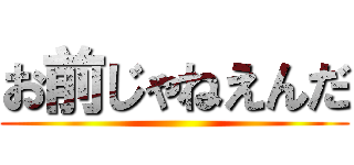 お前じゃねえんだ ()