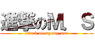 進撃のＭ．Ｓ (attack on myung-sun)