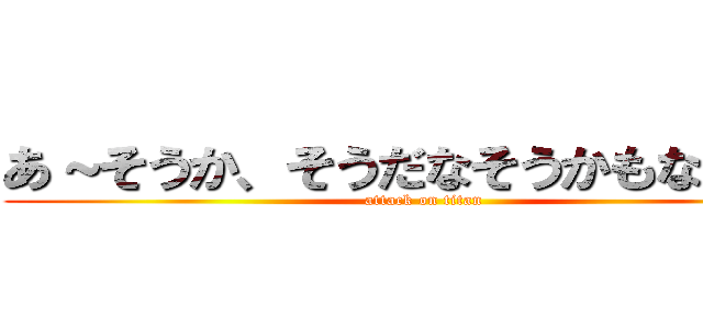 あ～そうか、そうだなそうかもなあー！ (attack on titan)