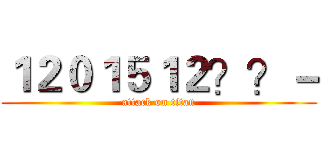 １２０１５１２？？－ (attack on titan)