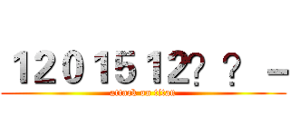 １２０１５１２？？－ (attack on titan)