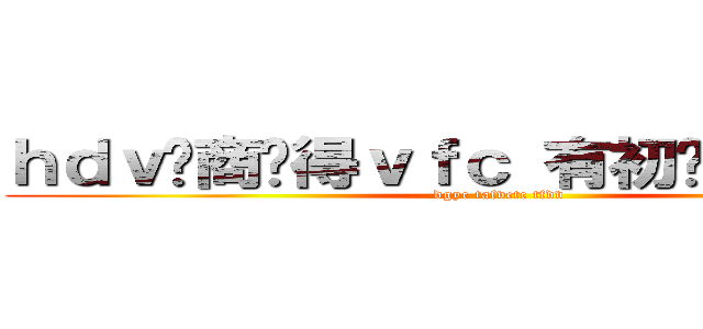 ｈｄｖ你商过得ｖｆｃ 有初步体育挺烦的 (dgyc tafvctc tfdv)