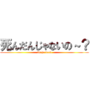 死んだんじゃないの～？ (Is he dead)