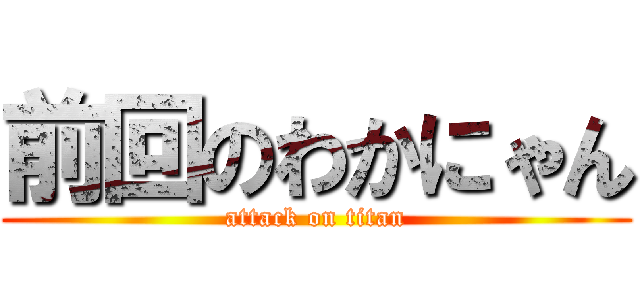 前回のわかにゃん (attack on titan)