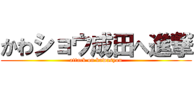 かわショウ成田へ進撃 (attack on kawasyou)