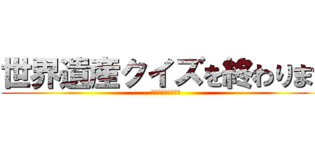 世界遺産クイズを終わります (これからもよろしく)