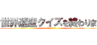 世界遺産クイズを終わります (これからもよろしく)