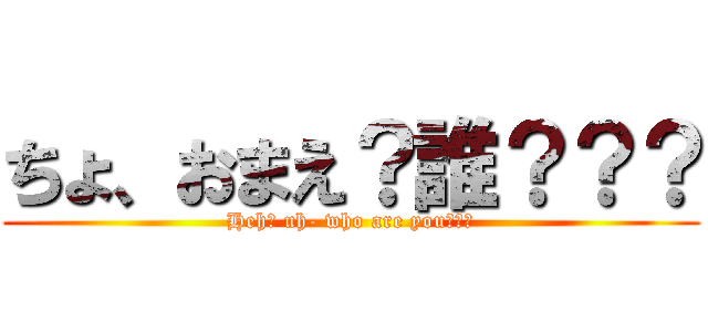ちょ、おまえ？誰？？？ (Heh? uh- who are you???)