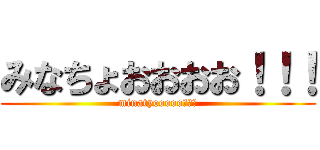 みなちょおおおお！！！ (minatyooooo！！！)