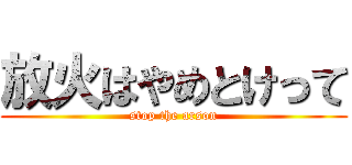 放火はやめとけって (stop the arson)