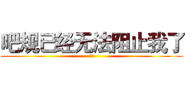 吧规已经无法阻止我了 (绝吧)