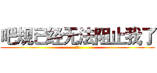 吧规已经无法阻止我了 (绝吧)