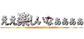 ええ楽しいなぁぁぁぁ (eetanosiinaalalalalala)