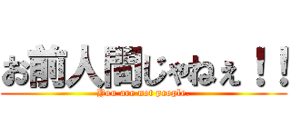 お前人間じゃねぇ！！ (You are not people.)