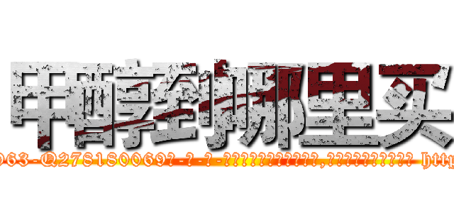甲醇到哪里买 (甲醇到哪里买【电-186x2687x6963-Q278180069元-吉-药-业】我们做的是长期生意,靠的是老客户长期支持 http://sngk.net/zor2hh
)