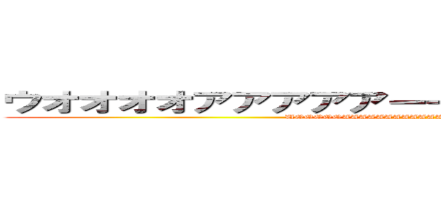 ウオオオオアアアアアーーーーーーーッッッッッ (UOOOOOAAAAAAAAAAAAAAAAAAAAーーーーーーッッッッ)