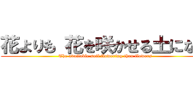 花よりも 花を咲かせる土になれ ( The available soil flowering than flowers)