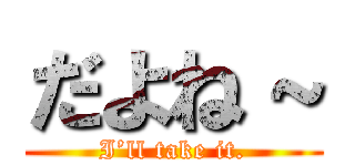 だよね～ (I’ll take it.)