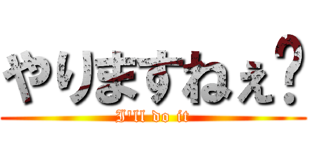 やりますねぇ〜 (I'll do it)