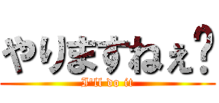 やりますねぇ〜 (I'll do it)