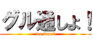 グル通しよ！ (we want)