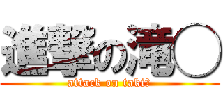 進撃の滝◯ (attack on taki◯)