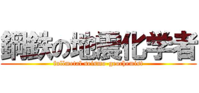 鋼鉄の地震化学者 (fullmetal seismo-geochemist)