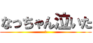 なっちゃん泣いた (😀)