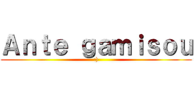 Ａｎｔｅ ｇａｍｉｓｏｕ (:))