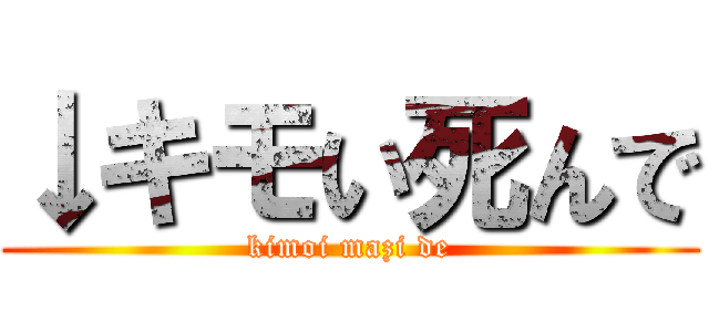 ↓キモい死んで (kimoi mazi de)