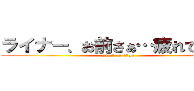 ライナー、お前さぁ…疲れてんだよ (attack on titan)