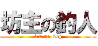 坊主の釣人 (but no fish)