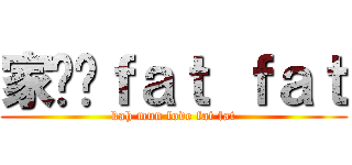 家汶爱ｆａｔ ｆａｔ (kah mun love fat fat)