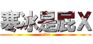 寒冰是屁Ｘ (=3=)