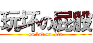 玩坏の屁股 (go bad on  hip)