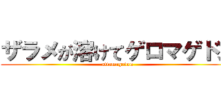 ザラメが溶けてゲロマゲドン (attamagedon)
