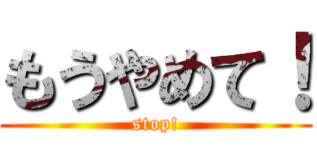 もうやめて！ (stop!)