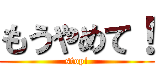 もうやめて！ (stop!)