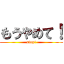 もうやめて！ (stop!)