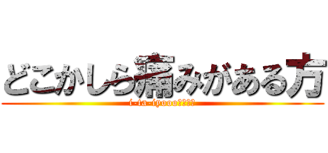 どこかしら痛みがある方 (i-ta-iyooo！！！！)